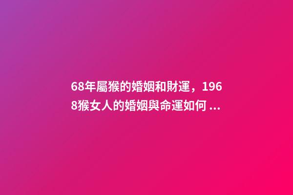 68年屬猴的婚姻和財運，1968猴女人的婚姻與命運如何 1968年屬猴的運勢，1968年出生的人運勢怎么樣？